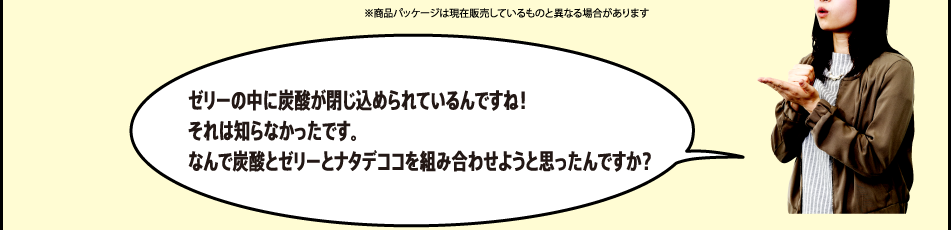 「ゼリーの中に炭酸が閉じ込められているんですね！それは知らなかったです。なんで炭酸とゼリーとナタデココを組み合わせようと思ったんですか？」