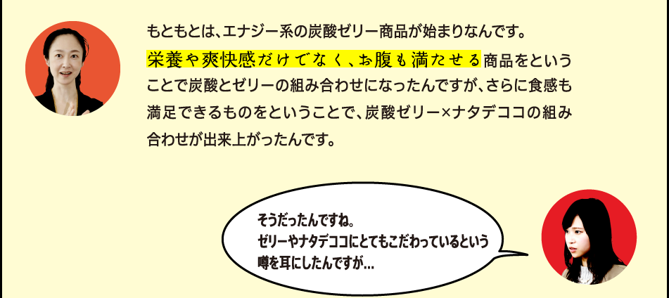 「もともとは、エナジー系の炭酸ゼリー商品が始まりなんです。栄養や爽快感だけでなく、お腹も満たせる商品をということで炭酸とゼリーの組み合わせになったんですが、さらに食感も満足できるものをということで、炭酸×ゼリー×ナタデココの組み合わせが出来上がったんです。」「そうだったんですね。ゼリーやナタデココにとてもこだわっているという噂を耳にしたんですが…」