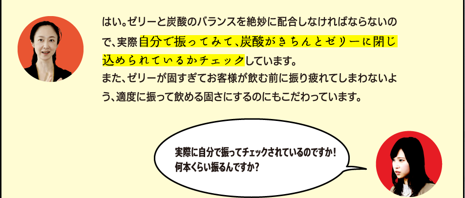 「はい。ゼリーと炭酸のバランスを絶妙に配合しなければならないので、実際自分で振ってみて、炭酸がきちんとゼリーに閉じ込められているかチェックしています。また、ゼリーが固すぎてお客様が飲む前に振り疲れてしまわないよう、適度に振って飲める固さにするのにもこだわっています。」「実際に自分で振ってチェックされているのですか！何本くらい振るんですか？」