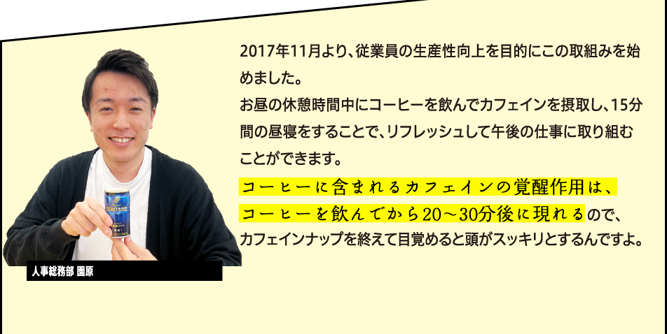 「2017年11月より、従業員の生産性向上を目的にこの取組みを始めました。お昼の休憩時間中にコーヒーを飲んでカフェインを摂取し、15分間の昼寝をすることで、リフレッシュして午後の仕事に取り組むことができます。コーヒーに含まれるカフェインの覚醒作用は、コーヒーを飲んでから20〜30分後に現れるので、ちょうどカフェインナップを終えて目覚めると頭がスッキリとし、その覚醒効果は6時間以上持続すると考えられているんですよ。」