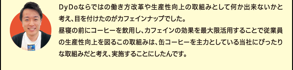 「DyDoならではの働き方改革や生産性向上の取組みとして何か出来ないかと考え、目を付けたのがカフェインナップでした。昼寝の前にコーヒーを飲用し、カフェインの効果を最大限活用することで従業員の生産性向上を図るこの取組みは、缶コーヒーを主力としている当社にぴったりな取組みだと考え、実施することにしたんです。」
