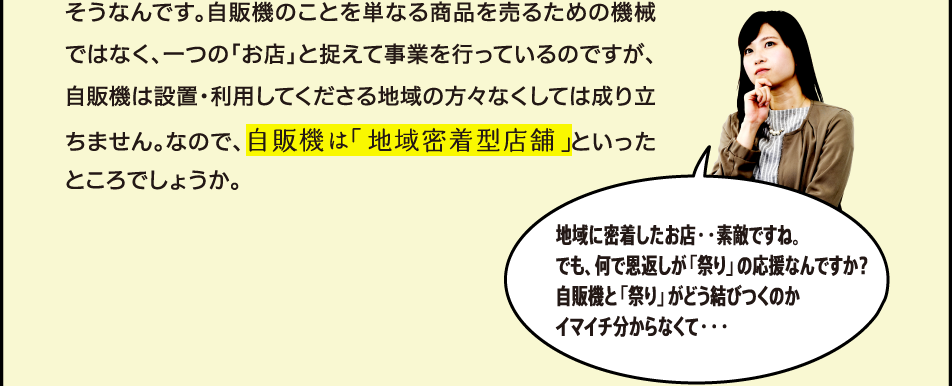自販機は設置しているロケーションの方々に使っていただいてこそ、ですもんね。 そうなんです。自販機のことを単なる商品を売るための機械ではなく、一つの「お店」と捉えて事業を行っているのですが、自販機は設置・利用してくださる地域の方々なくしては成り立ちません。なので、自販機は「地域密着型店舗」といったところでしょうか。