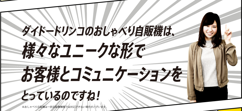 「ダイドードリンコのおしゃべり自販機は、様々なユニークな形でお客様とコミュニケーションをとっているのですね！」※おしゃべり自販機は一部自販機機種では対応できない場合がございます。