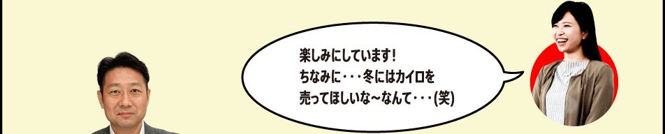 楽しみにしています！ちなみに・・・冬にはカイロを売ってほしいな～なんて・・・(笑)
