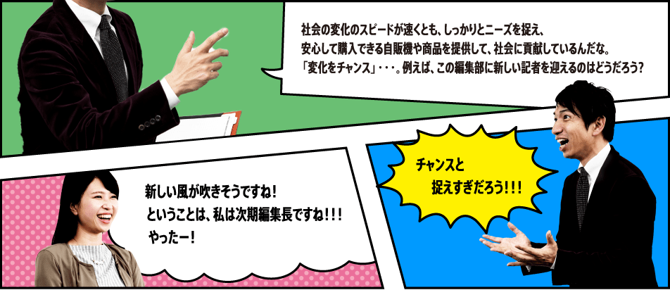 社会の変化のスピードが速くとも、しっかりとニーズを捉え、安心して購入できる自販機や商品を提供して、社会に貢献しているんだな。「変化をチャンス」・・・。例えば、この編集部に新しい記者を迎えるのはどうだろう？ 新しい風が吹きそうですね！ ということは、私は次期編集長ですね！！！やったー！ チャンスと捉えすぎだろう！！！