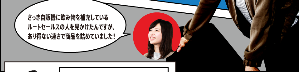 「さっき自販機に飲み物を補充しているルートセールスの人を見かけたんですが、あり得ない速さで商品を詰めていました！」