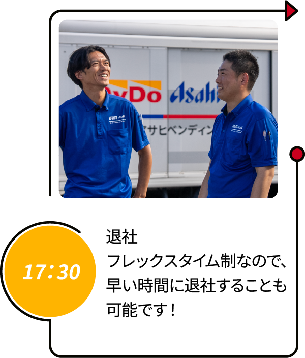 17：30 退社 フレックスタイム制なので、早い時間に退社することも可能です！